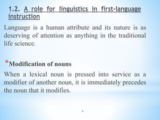 9
Language is a human attribute and its nature is as
deserving of attention as anything in the traditional
life science.
*Modification of nouns
When a lexical noun is pressed into service as a
modifier of another noun, it is immediately precedes
the noun that it modifies.
 