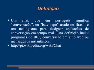 Definição Um chat, que em português significa "conversação", ou "bate-papo" usado no Brasil, é um neologismo para designar aplicações de conversação em tempo real. Esta definição inclui programas de IRC, conversação em sítio web ou mensageiros instantâneos. http://pt.wikipedia.org/wiki/Chat   