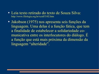 Leia texto retirado do texto de Souza Silva:  http://www.filologia.org.br/xcnlf/3/02.htm Jakobson (1975) nos apresenta seis funções da linguagem. Uma delas é a função fática, que tem a finalidade de estabelecer a solidariedade comunicativa entre os interlocutores do diálogo. É a função que está mais próxima da dimensão da linguagem “alteridade”.  