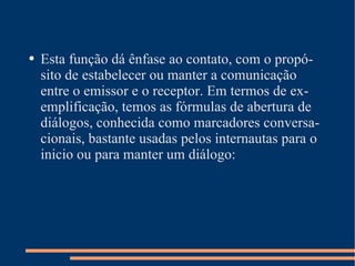 Esta função dá ênfase ao contato, com o propósito de estabelecer ou manter a comunicação entre o emissor e o receptor. Em termos de exemplificação, temos as fórmulas de abertura de diálogos, conhecida como marcadores conversacionais, bastante usadas pelos internautas para o inicio ou para manter um diálogo: 