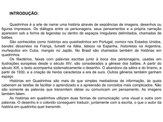 INTRODUÇÃO: Quadrinhos é a arte de narrar uma história através de seqüências de imagens, desenhos ou figuras impressos. Os diálogos entre os personagens, seus pensamentos e a própria narração aparecem sob a forma de legendas ou dentro de espaços irregulares delimitados, chamados de balões.  São conhecidos como  histórias aos quadradinhos  em Portugal,  comics  nos Estados Unidos,  bandes dessinées  na França,  fumetti  na Itália,  tebeos  na Espanha,  historietas  na Argentina,  muñequitos  em Cuba,  mangás  no Japão. No Brasil são chamados também de histórias em quadrinhos Os filactérios, faixas com palavras escritas junto à boca dos personagens, usadas em ilustrações européias desde o século XIV, são considerados a gênese dos balões. A partir do século XIX, o texto acompanha sistematicamente o desenho.   O abandono da sátira e do lirismo, a partir de 1930, e a criação de heróis caracteriza a era de ouro. Outros gêneros também ganham espaço Histórias em Quadrinhos são mais do que simples mediadoras de informação, às quais caberiam as tarefas de facilitar o aprendizado e a apreensão de conceitos mais complicados.  Não são somente as palavras que transmitem idéias ou comunicam um pensamento. As imagens também falam.  As histórias em quadrinhos utilizam duas formas de comunicação: uma visual e outra com palavras. O desenho e o colorido conseguem traduzir, juntamente com a escrita, o que o autor da história em quadrinho quer transmitir. 