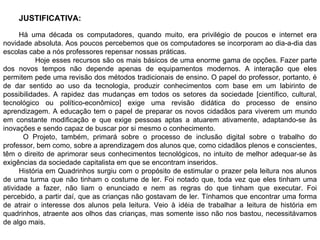 .  JUSTIFICATIVA:  Há uma década os computadores, quando muito, era privilégio de poucos e internet era novidade absoluta. Aos poucos percebemos que os computadores se incorporam ao dia-a-dia das escolas cabe a nós professores repensar nossas práticas. Hoje esses recursos são os mais básicos de uma enorme gama de opções. Fazer parte dos novos tempos não depende apenas de equipamentos modernos. A interação que eles permitem pede uma revisão dos métodos tradicionais de ensino. O papel do professor, portanto, é de dar sentido ao uso da tecnologia, produzir conhecimentos com base em um labirinto de possibilidades. A rapidez das mudanças em todos os setores da sociedade [científico, cultural, tecnológico ou político-econômico] exige uma revisão didática do processo de ensino aprendizagem. A educação tem o papel de preparar os novos cidadãos para viverem um mundo em constante modificação e que exige pessoas aptas a atuarem ativamente, adaptando-se às inovações e sendo capaz de buscar por si mesmo o conhecimento.   O Projeto, também, primará sobre o processo de inclusão digital sobre o trabalho do professor, bem como, sobre a aprendizagem dos alunos que, como cidadãos plenos e conscientes, têm o direito de aprimorar seus conhecimentos tecnológicos, no intuito de melhor adequar-se às exigências da sociedade capitalista em que se encontram inseridos. História em Quadrinhos surgiu com o propósito de estimular o prazer pela leitura nos alunos de uma turma que não tinham o costume de ler. Foi notado que, toda vez que eles tinham uma atividade a fazer, não liam o enunciado e nem as regras do que tinham que executar. Foi percebido, a partir daí, que as crianças não gostavam de ler. Tínhamos que encontrar uma forma de atrair o interesse dos alunos pela leitura. Veio à idéia de trabalhar a leitura de história em quadrinhos, atraente aos olhos das crianças, mas somente isso não nos bastou, necessitávamos de algo mais.  
