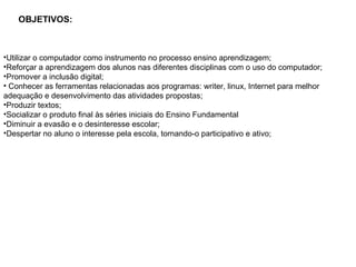 OBJETIVOS: Utilizar o computador como instrumento no processo ensino aprendizagem; Reforçar a aprendizagem dos alunos nas diferentes disciplinas com o uso do computador; Promover a inclusão digital;   Conhecer as ferramentas relacionadas aos programas: writer, linux, Internet para melhor adequação e desenvolvimento das atividades propostas; Produzir textos;  Socializar o produto final às séries iniciais do Ensino Fundamental Diminuir a evasão e o desinteresse escolar; Despertar no aluno o interesse pela escola, tornando-o participativo e ativo; 