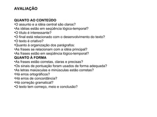 AVALIAÇÃO QUANTO AO CONTEÚDO O assunto e a idéia central são claros? As idéias estão em seqüência lógico-temporal? O título é interessante? O final está relacionado com o desenvolvimento do texto? O texto é criativo? Quanto à organização dos parágrafos: As frases se relacionam com a idéia principal? As frases estão em seqüência lógico-temporal? QUANTO À FORMA As frases estão corretas, claras e precisas? Os sinais de pontuação foram usados de forma adequada? As letras maiúsculas e minúsculas estão corretas? Há erros ortográficos? Há erros de concordância? Há correção gramatical? O texto tem começo, meio e conclusão? 