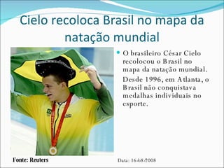 Cielo recoloca Brasil no mapa da natação mundial O brasileiro César Cielo recolocou o Brasil no mapa da natação mundial. Desde 1996, em Atlanta, o Brasil não conquistava medalhas individuais no esporte. Fonte: Reuters Data: 16/o8/2008 
