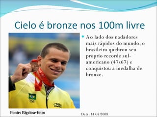Cielo é bronze nos 100m livre Ao lado dos nadadores mais rápidos do mundo, o brasileiro quebrou seu próprio recorde sul-americano (47s67) e conquistou a medalha de bronze. Fonte: Bigclose-fotos Data: 14/o8/2008 