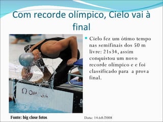 Com recorde olímpico, Cielo vai à final Cielo fez um ótimo tempo nas semifinais dos 50 m livre: 21s34, assim conquistou um novo recorde olímpico e e foi classificado para  a prova final. Fonte: big close fotos Data: 14/o8/2008 