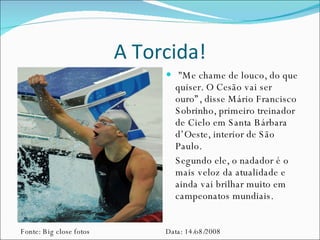 A Torcida! "Me chame de louco, do que quiser. O Cesão vai ser ouro”, disse Mário Francisco Sobrinho, primeiro treinador de Cielo em Santa Bárbara d’Oeste, interior de São Paulo.  Segundo ele, o nadador é o mais veloz da atualidade e ainda vai brilhar muito em campeonatos mundiais. Fonte: Big close fotos Data: 14/o8/2008 