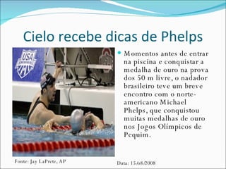 Cielo recebe dicas de Phelps Momentos antes de entrar na piscina e conquistar a medalha de ouro na prova dos 50 m livre, o nadador brasileiro teve um breve encontro com o norte-americano Michael Phelps, que conquistou muitas medalhas de ouro nos Jogos Olímpicos de Pequim.  Fonte: Jay LaPrete, AP Data: 15/o8/2008 