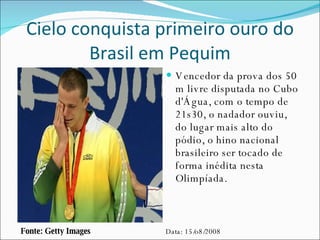 Cielo conquista primeiro ouro do Brasil em Pequim Vencedor da prova dos 50 m livre disputada no Cubo d'Água, com o tempo de 21s30, o nadador ouviu, do lugar mais alto do pódio, o hino nacional brasileiro ser tocado de forma inédita nesta Olimpíada. Fonte: Getty Images Data: 15/o8/2008 