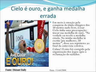 Cielo é ouro, e ganha medalha errada Em meio à emoção pela conquista do título olímpico dos 50 metros nado livre, Cesar Cielo tinha uma preocupação: trocar sua medalha de ouro. "Na verdade eu recebi a medalha errada. Na minha medalha tá escrito 'pra mulheres, 50 metros'", disse aos repórteres ao final da entrevista coletiva.  Calma! O erro foi corrigido pela organização dos Jogos após a reclamação do nadador. Fonte: Distant Daily Data: 15/o8/2008 
