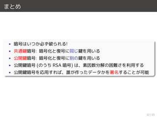 まとめ
• 暗号はいつか必ず破られる!
• 共通鍵暗号: 暗号化と復号に同じ鍵を用いる
• 公開鍵暗号: 暗号化と復号に別の鍵を用いる
• 公開鍵暗号 (のうち RSA 暗号) は、素因数分解の困難さを利用する
• 公開鍵暗号を応用すれば、誰が作ったデータかを署名することが可能
12 / 13
 