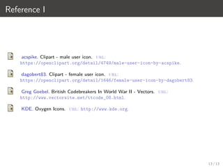 Reference I
acspike. Clipart - male user icon. url:
https://openclipart.org/detail/4749/male-user-icon-by-acspike.
dagobert83. Clipart - female user icon. url:
https://openclipart.org/detail/1646/female-user-icon-by-dagobert83.
Greg Goebel. British Codebreakers In World War II - Vectors. url:
http://www.vectorsite.net/ttcode_08.html.
KDE. Oxygen Icons. url: http://www.kde.org.
13 / 13
 