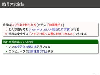 暗号の安全性
暗号はいつか必ず破られる (ただの「時間稼ぎ」)
∵ どんな暗号でも brute-force attack(総当たり攻撃) が可能
⇨ 暗号の安全性は「どれだけ長く攻撃に耐えられるか」で決まる
暗号が脆弱になる要因
• より効率的な攻撃方法が見つかる
• コンピュータの計算速度が向上する
3 / 13
 