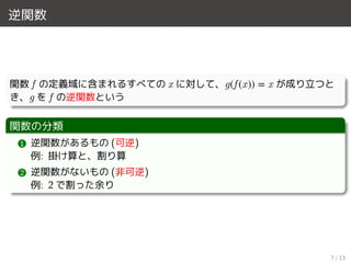 逆関数
関数 f の定義域に含まれるすべての x に対して、g(f (x)) = x が成り立つと
き、g を f の逆関数という
関数の分類
1 逆関数があるもの (可逆)
例: 掛け算と、割り算
2 逆関数がないもの (非可逆)
例: 2 で割った余り
7 / 13
 