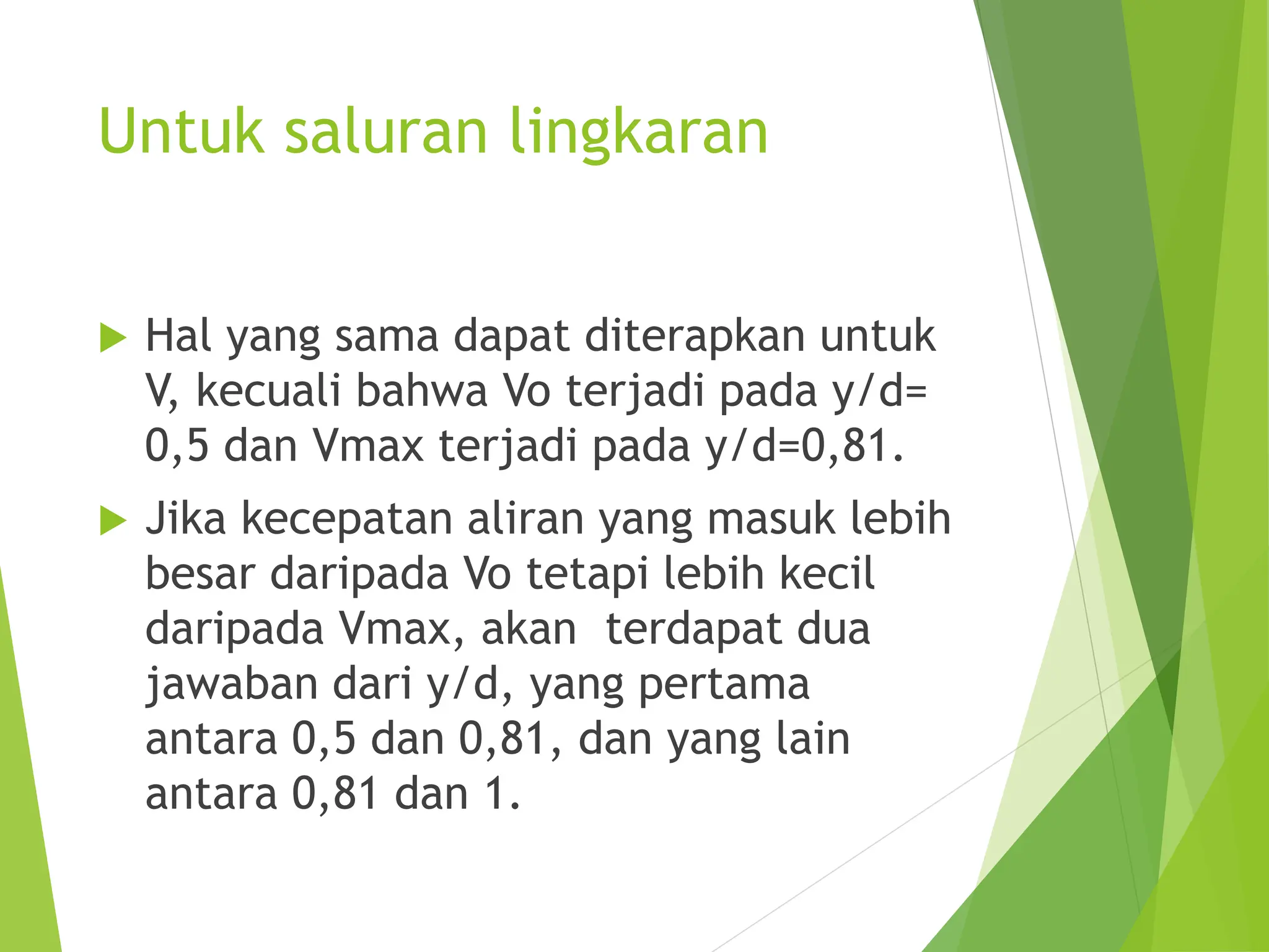 Untuk saluran lingkaran
 Hal yang sama dapat diterapkan untuk
V, kecuali bahwa Vo terjadi pada y/d=
0,5 dan Vmax terjadi pada y/d=0,81.
 Jika kecepatan aliran yang masuk lebih
besar daripada Vo tetapi lebih kecil
daripada Vmax, akan terdapat dua
jawaban dari y/d, yang pertama
antara 0,5 dan 0,81, dan yang lain
antara 0,81 dan 1.
 