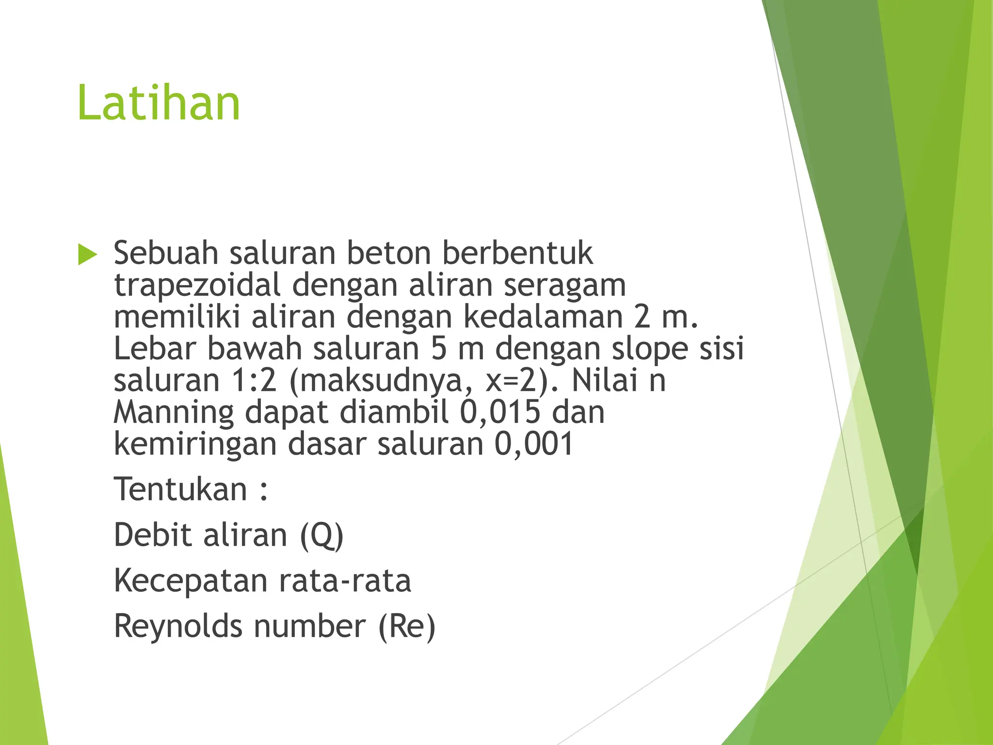 Latihan
 Sebuah saluran beton berbentuk
trapezoidal dengan aliran seragam
memiliki aliran dengan kedalaman 2 m.
Lebar bawah saluran 5 m dengan slope sisi
saluran 1:2 (maksudnya, x=2). Nilai n
Manning dapat diambil 0,015 dan
kemiringan dasar saluran 0,001
Tentukan :
Debit aliran (Q)
Kecepatan rata-rata
Reynolds number (Re)
 