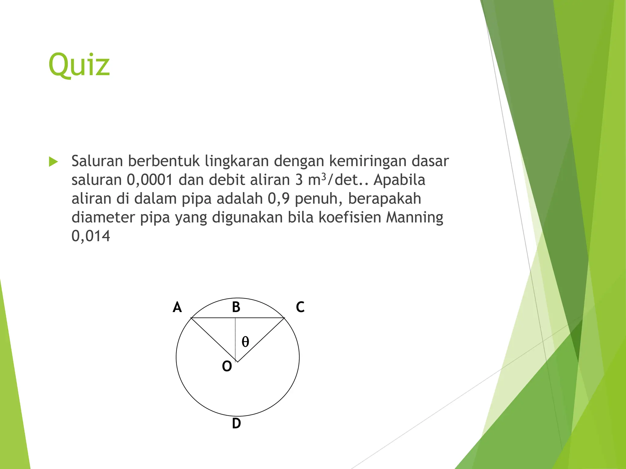 Quiz
 Saluran berbentuk lingkaran dengan kemiringan dasar
saluran 0,0001 dan debit aliran 3 m3/det.. Apabila
aliran di dalam pipa adalah 0,9 penuh, berapakah
diameter pipa yang digunakan bila koefisien Manning
0,014
q
C
A B
O
D
 