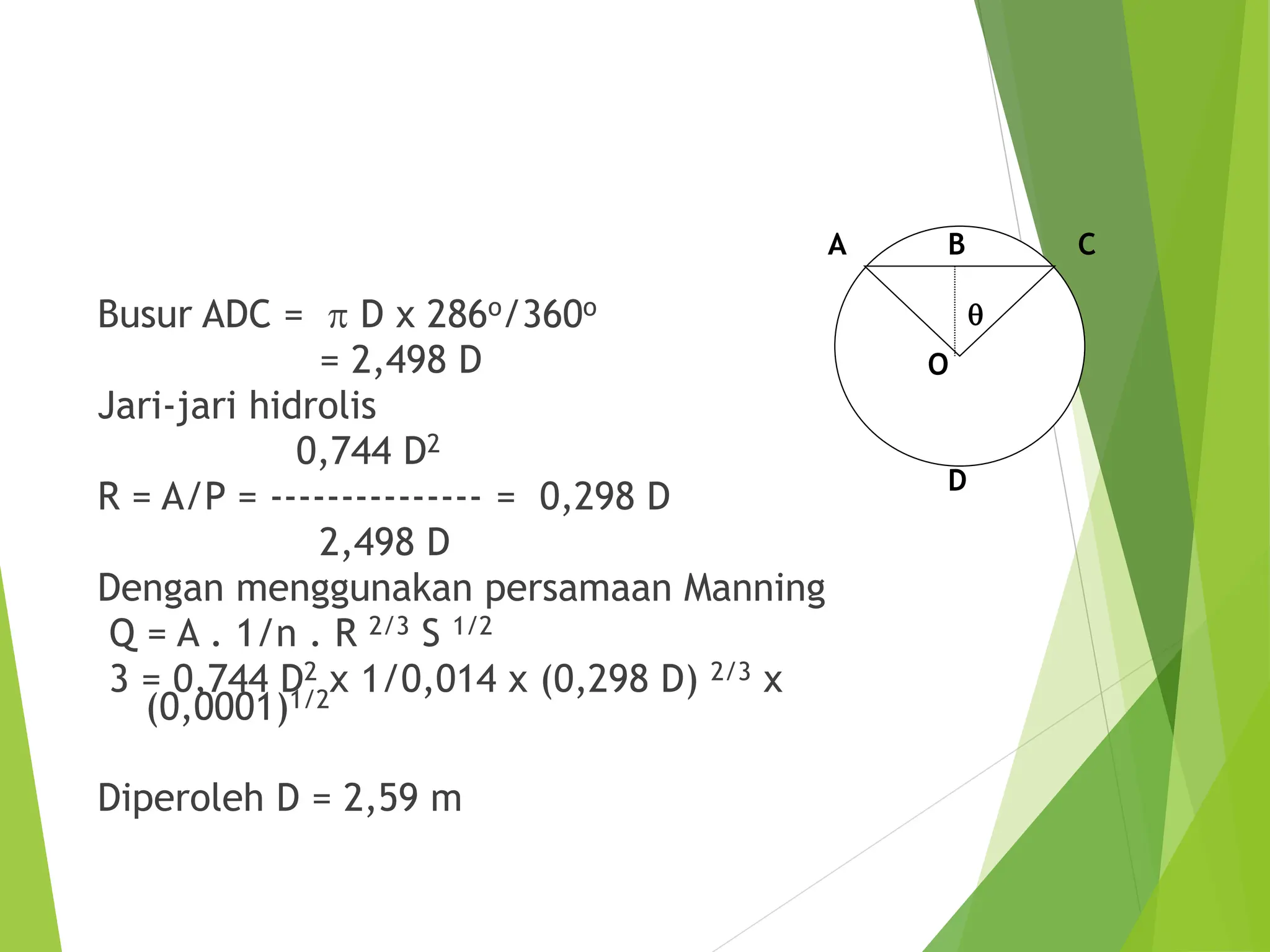 Busur ADC = p D x 286o/360o
= 2,498 D
Jari-jari hidrolis
0,744 D2
R = A/P = --------------- = 0,298 D
2,498 D
Dengan menggunakan persamaan Manning
Q = A . 1/n . R 2/3 S 1/2
3 = 0,744 D2 x 1/0,014 x (0,298 D) 2/3 x
(0,0001)1/2
Diperoleh D = 2,59 m
q
C
A B
O
D
 