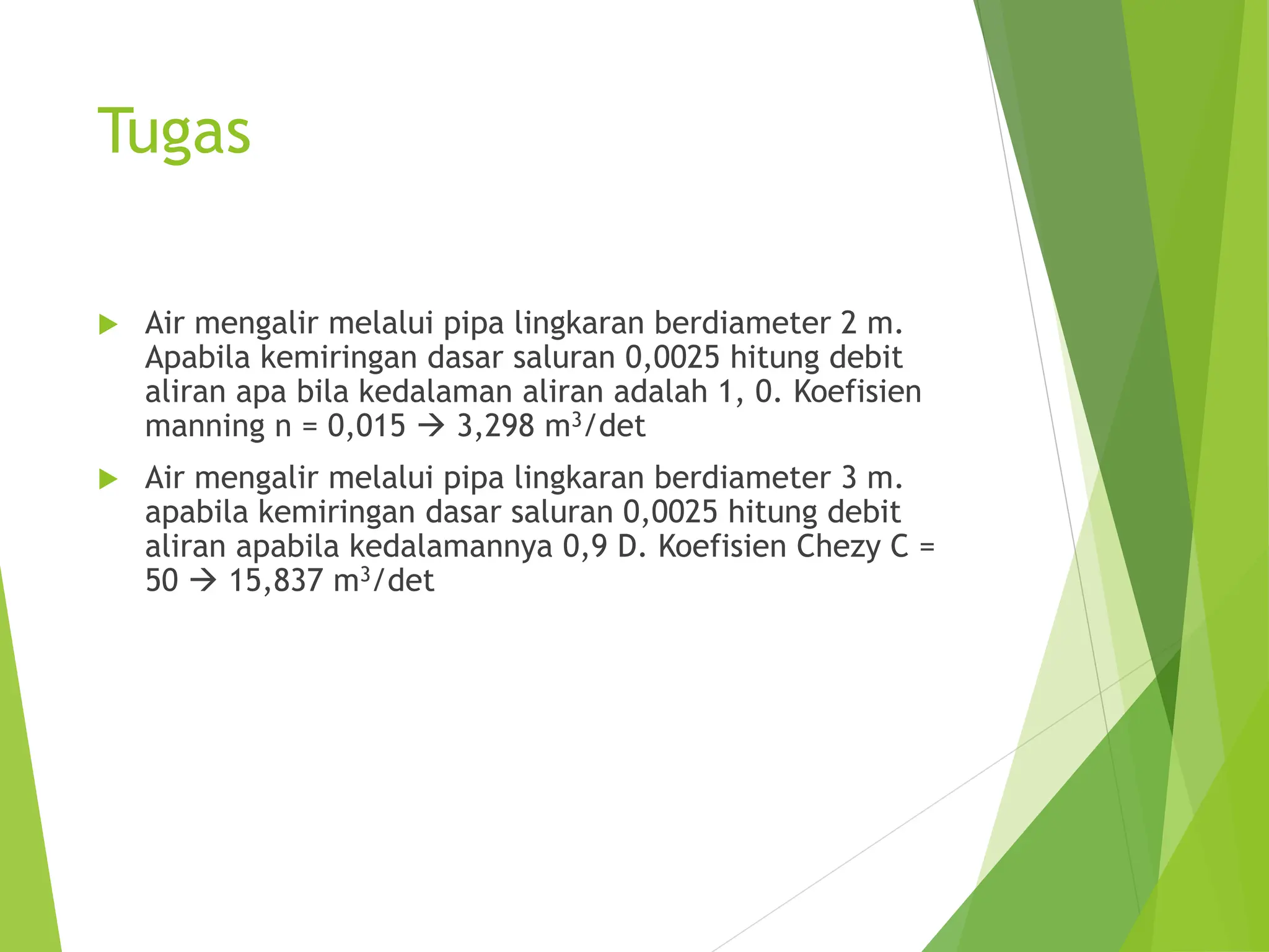Tugas
 Air mengalir melalui pipa lingkaran berdiameter 2 m.
Apabila kemiringan dasar saluran 0,0025 hitung debit
aliran apa bila kedalaman aliran adalah 1, 0. Koefisien
manning n = 0,015  3,298 m3/det
 Air mengalir melalui pipa lingkaran berdiameter 3 m.
apabila kemiringan dasar saluran 0,0025 hitung debit
aliran apabila kedalamannya 0,9 D. Koefisien Chezy C =
50  15,837 m3/det
 