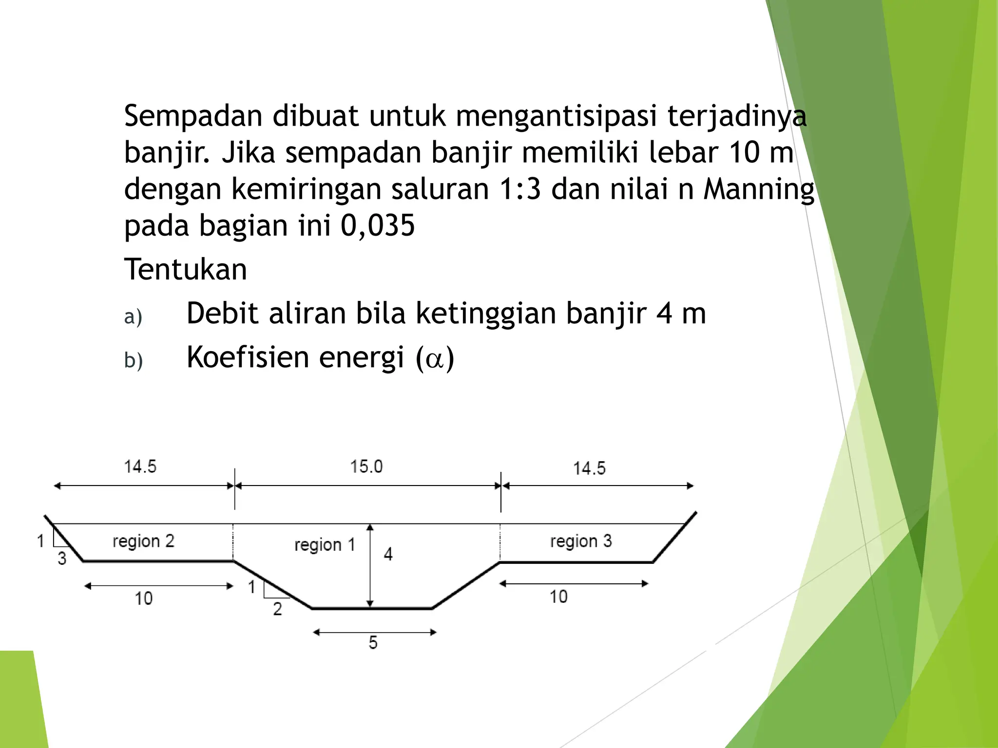 Sempadan dibuat untuk mengantisipasi terjadinya
banjir. Jika sempadan banjir memiliki lebar 10 m
dengan kemiringan saluran 1:3 dan nilai n Manning
pada bagian ini 0,035
Tentukan
a) Debit aliran bila ketinggian banjir 4 m
b) Koefisien energi (a)
 
