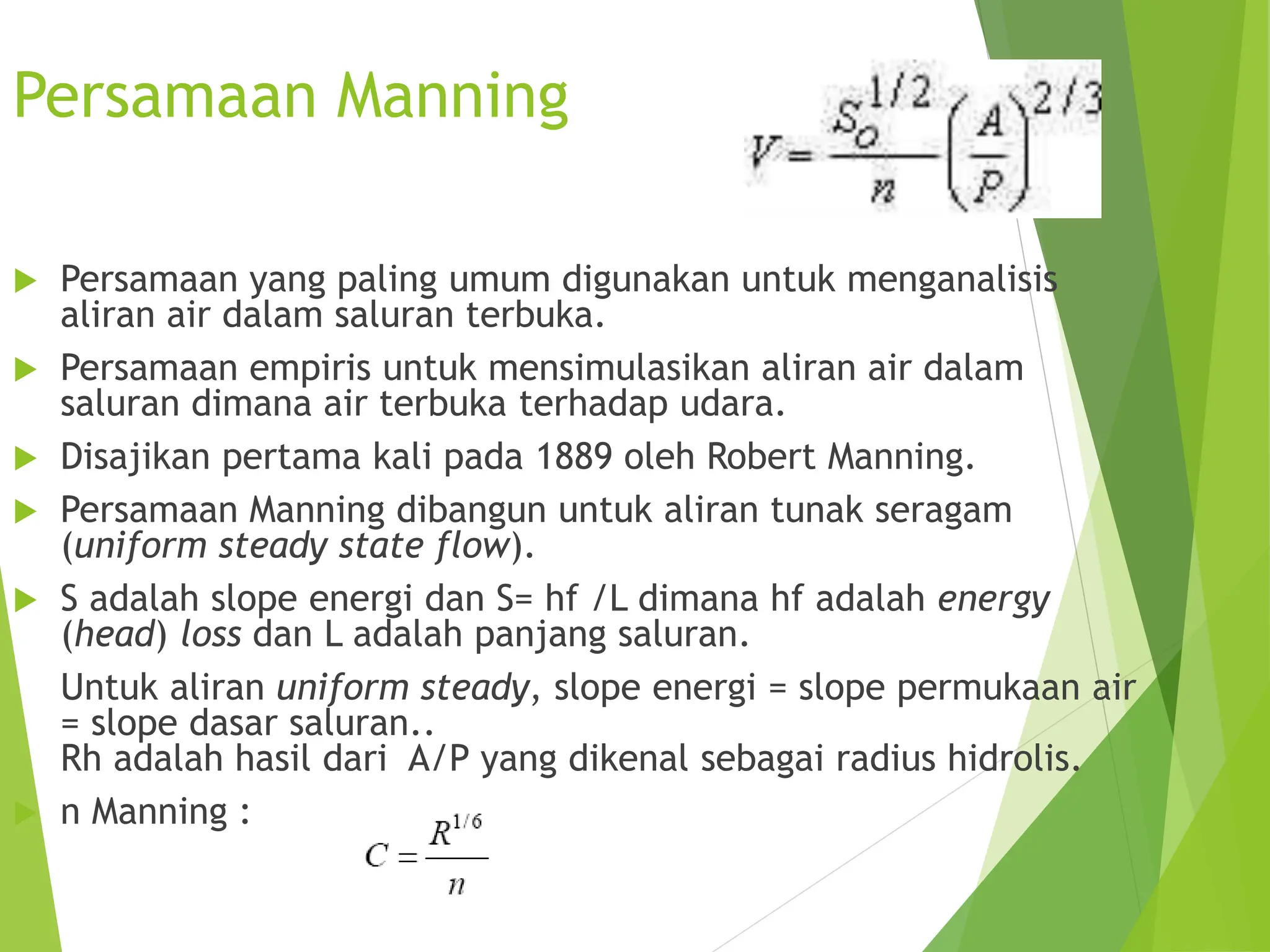 Persamaan Manning
 Persamaan yang paling umum digunakan untuk menganalisis
aliran air dalam saluran terbuka.
 Persamaan empiris untuk mensimulasikan aliran air dalam
saluran dimana air terbuka terhadap udara.
 Disajikan pertama kali pada 1889 oleh Robert Manning.
 Persamaan Manning dibangun untuk aliran tunak seragam
(uniform steady state flow).
 S adalah slope energi dan S= hf /L dimana hf adalah energy
(head) loss dan L adalah panjang saluran.
Untuk aliran uniform steady, slope energi = slope permukaan air
= slope dasar saluran..
Rh adalah hasil dari A/P yang dikenal sebagai radius hidrolis.
 n Manning :
 