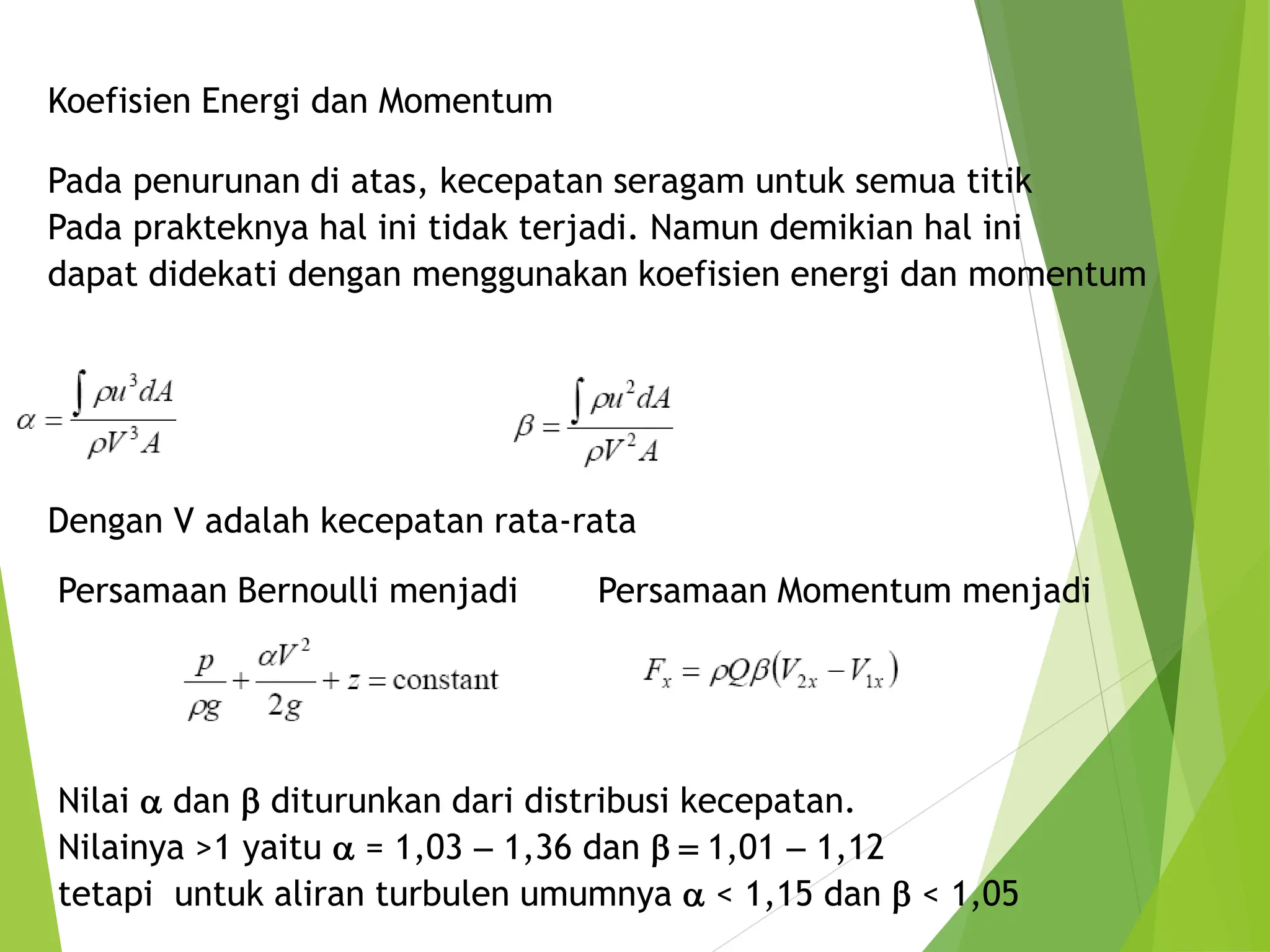 Koefisien Energi dan Momentum
Pada penurunan di atas, kecepatan seragam untuk semua titik
Pada prakteknya hal ini tidak terjadi. Namun demikian hal ini
dapat didekati dengan menggunakan koefisien energi dan momentum
Dengan V adalah kecepatan rata-rata
Persamaan Bernoulli menjadi Persamaan Momentum menjadi
Nilai a dan b diturunkan dari distribusi kecepatan.
Nilainya >1 yaitu a = 1,03 - 1,36 dan b  1,01 - 1,12
tetapi untuk aliran turbulen umumnya a < 1,15 dan b < 1,05
 