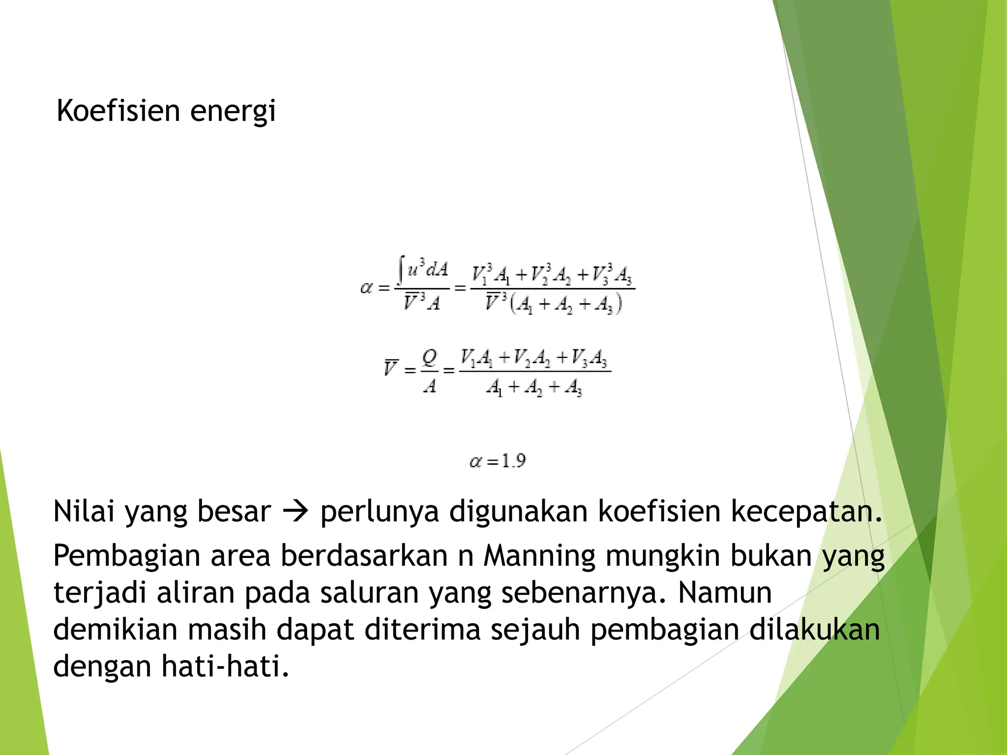 Koefisien energi
Nilai yang besar  perlunya digunakan koefisien kecepatan.
Pembagian area berdasarkan n Manning mungkin bukan yang
terjadi aliran pada saluran yang sebenarnya. Namun
demikian masih dapat diterima sejauh pembagian dilakukan
dengan hati-hati.
 