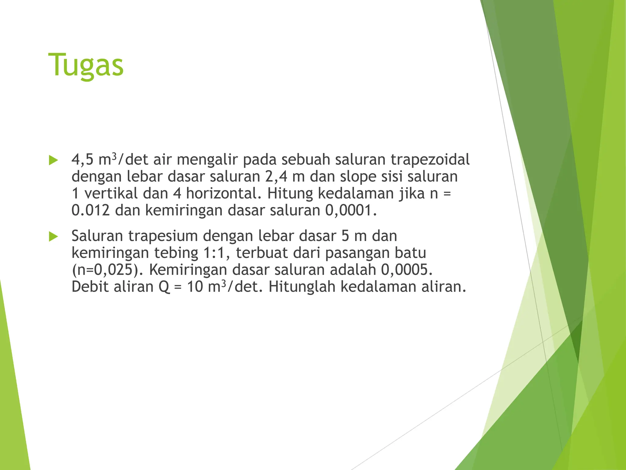 Tugas
 4,5 m3/det air mengalir pada sebuah saluran trapezoidal
dengan lebar dasar saluran 2,4 m dan slope sisi saluran
1 vertikal dan 4 horizontal. Hitung kedalaman jika n =
0.012 dan kemiringan dasar saluran 0,0001.
 Saluran trapesium dengan lebar dasar 5 m dan
kemiringan tebing 1:1, terbuat dari pasangan batu
(n=0,025). Kemiringan dasar saluran adalah 0,0005.
Debit aliran Q = 10 m3/det. Hitunglah kedalaman aliran.
 