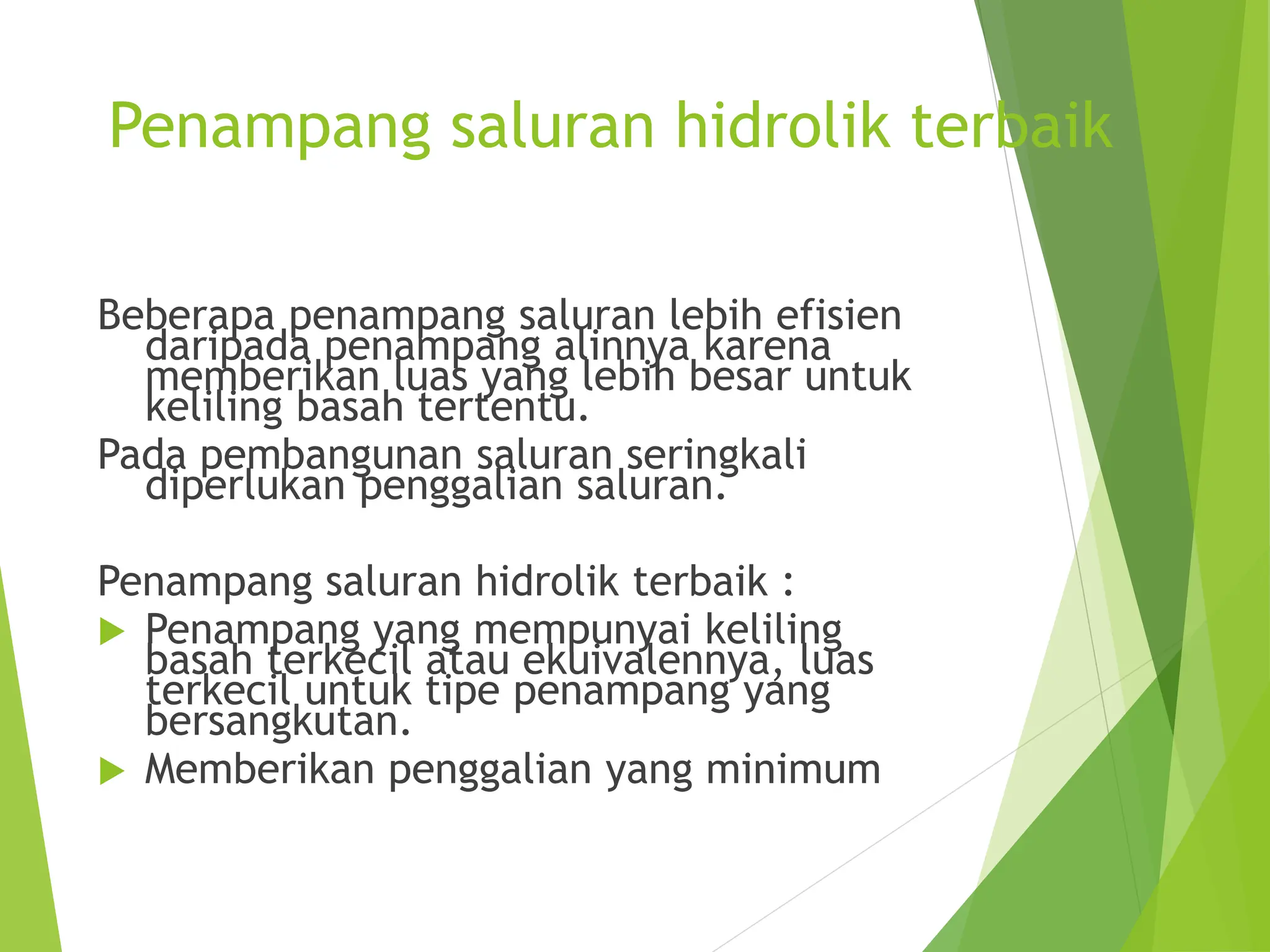 Penampang saluran hidrolik terbaik
Beberapa penampang saluran lebih efisien
daripada penampang alinnya karena
memberikan luas yang lebih besar untuk
keliling basah tertentu.
Pada pembangunan saluran seringkali
diperlukan penggalian saluran.
Penampang saluran hidrolik terbaik :
 Penampang yang mempunyai keliling
basah terkecil atau ekuivalennya, luas
terkecil untuk tipe penampang yang
bersangkutan.
 Memberikan penggalian yang minimum
 