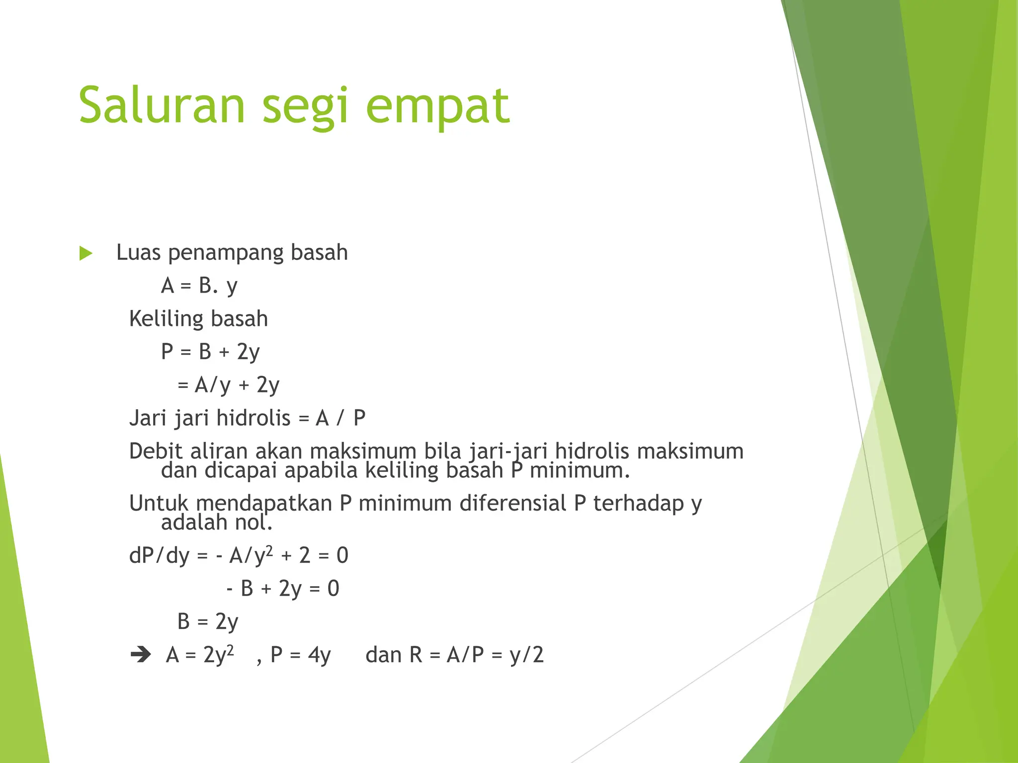 Saluran segi empat
 Luas penampang basah
A = B. y
Keliling basah
P = B + 2y
= A/y + 2y
Jari jari hidrolis = A / P
Debit aliran akan maksimum bila jari-jari hidrolis maksimum
dan dicapai apabila keliling basah P minimum.
Untuk mendapatkan P minimum diferensial P terhadap y
adalah nol.
dP/dy = - A/y2 + 2 = 0
- B + 2y = 0
B = 2y
 A = 2y2 , P = 4y dan R = A/P = y/2
 
