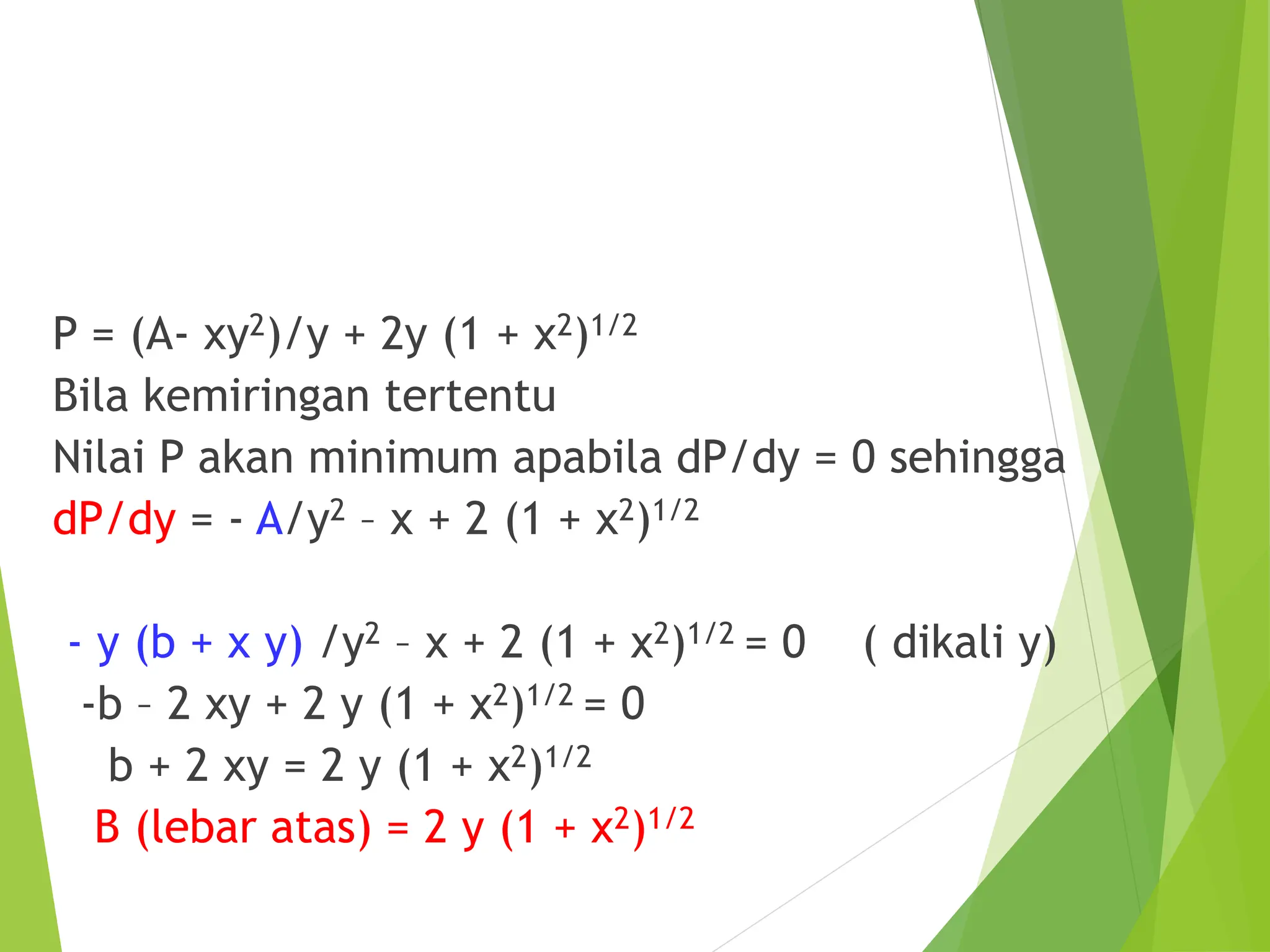 P = (A- xy2)/y + 2y (1 + x2)1/2
Bila kemiringan tertentu
Nilai P akan minimum apabila dP/dy = 0 sehingga
dP/dy = - A/y2 – x + 2 (1 + x2)1/2
- y (b + x y) /y2 – x + 2 (1 + x2)1/2 = 0 ( dikali y)
-b – 2 xy + 2 y (1 + x2)1/2 = 0
b + 2 xy = 2 y (1 + x2)1/2
B (lebar atas) = 2 y (1 + x2)1/2
 