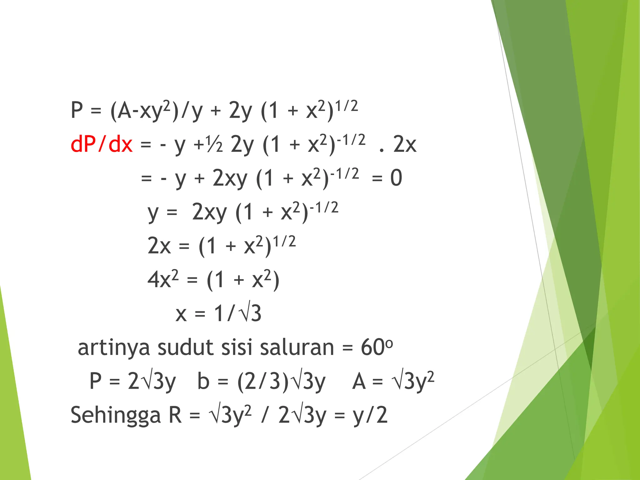 P = (A-xy2)/y + 2y (1 + x2)1/2
dP/dx = - y +½ 2y (1 + x2)-1/2 . 2x
= - y + 2xy (1 + x2)-1/2 = 0
y = 2xy (1 + x2)-1/2
2x = (1 + x2)1/2
4x2 = (1 + x2)
x = 1/3
artinya sudut sisi saluran = 60o
P = 23y b = (2/3)3y A = 3y2
Sehingga R = 3y2 / 23y = y/2
 
