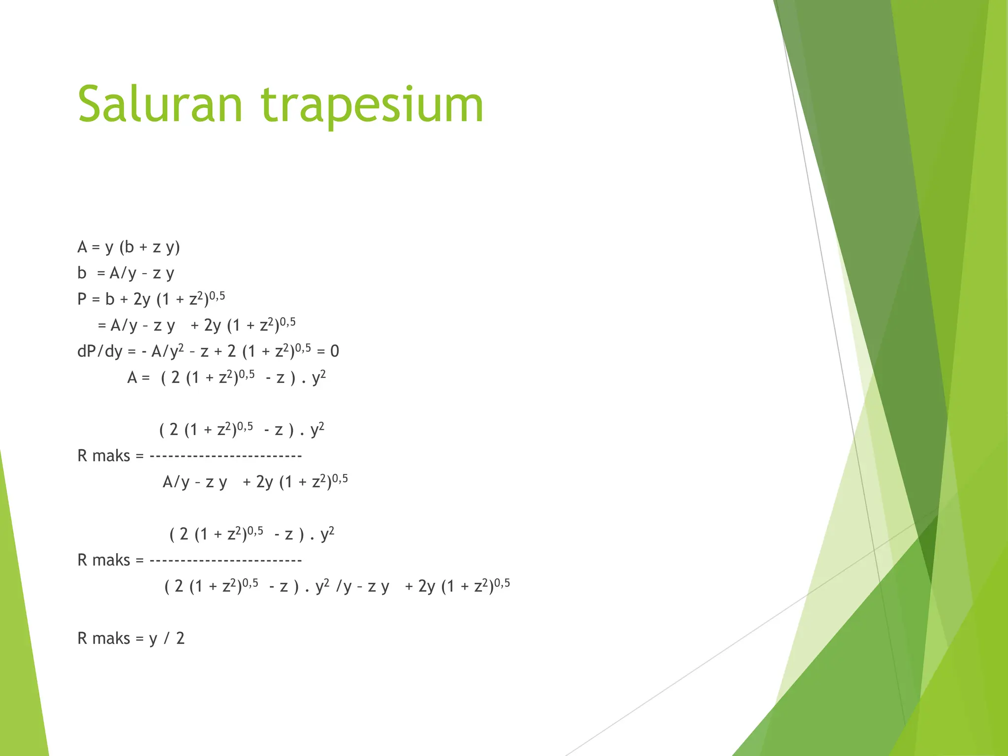 Saluran trapesium
A = y (b + z y)
b = A/y – z y
P = b + 2y (1 + z2)0,5
= A/y – z y + 2y (1 + z2)0,5
dP/dy = - A/y2 – z + 2 (1 + z2)0,5 = 0
A = ( 2 (1 + z2)0,5 - z ) . y2
( 2 (1 + z2)0,5 - z ) . y2
R maks = -------------------------
A/y – z y + 2y (1 + z2)0,5
( 2 (1 + z2)0,5 - z ) . y2
R maks = -------------------------
( 2 (1 + z2)0,5 - z ) . y2 /y – z y + 2y (1 + z2)0,5
R maks = y / 2
 