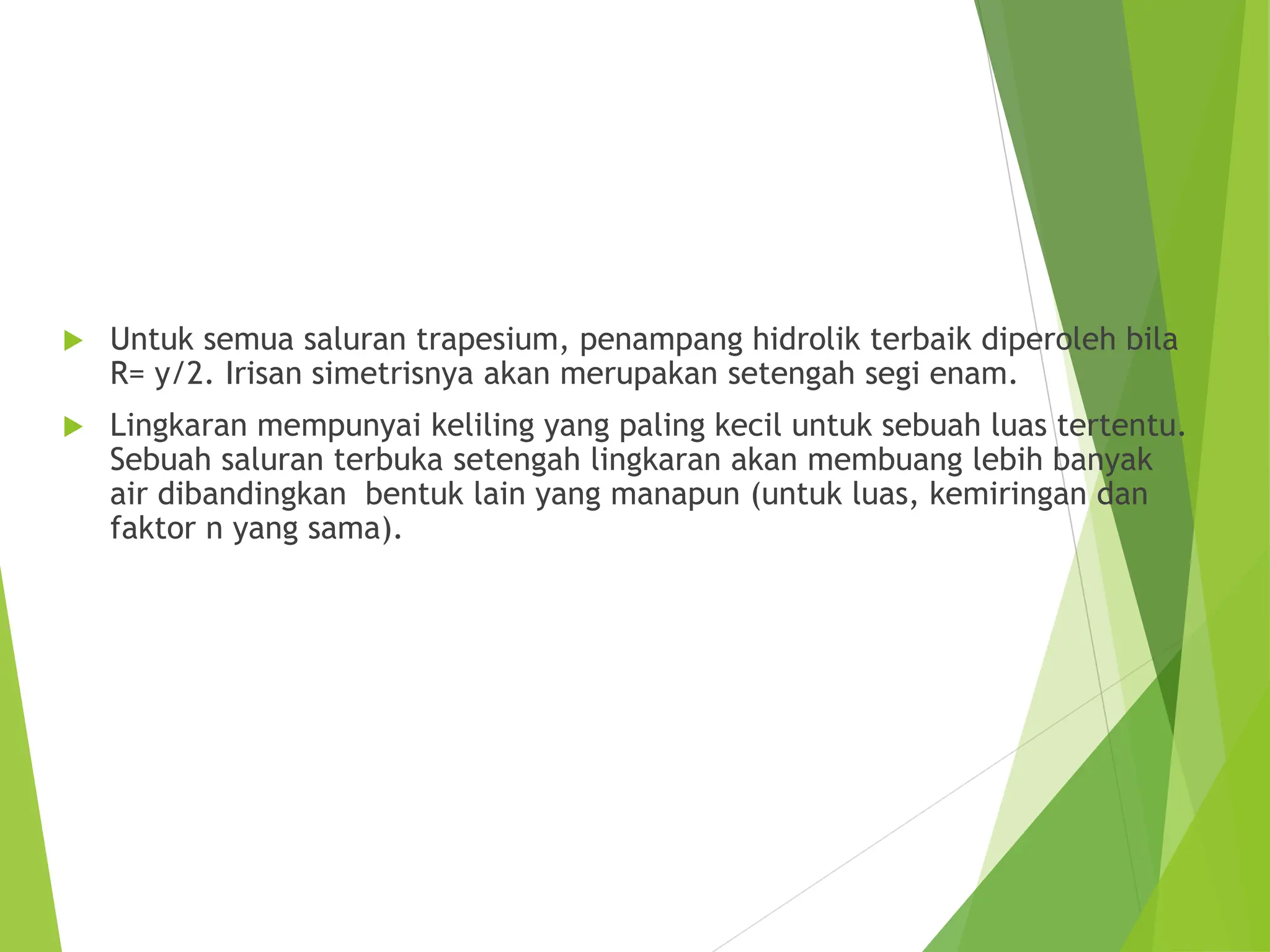  Untuk semua saluran trapesium, penampang hidrolik terbaik diperoleh bila
R= y/2. Irisan simetrisnya akan merupakan setengah segi enam.
 Lingkaran mempunyai keliling yang paling kecil untuk sebuah luas tertentu.
Sebuah saluran terbuka setengah lingkaran akan membuang lebih banyak
air dibandingkan bentuk lain yang manapun (untuk luas, kemiringan dan
faktor n yang sama).
 