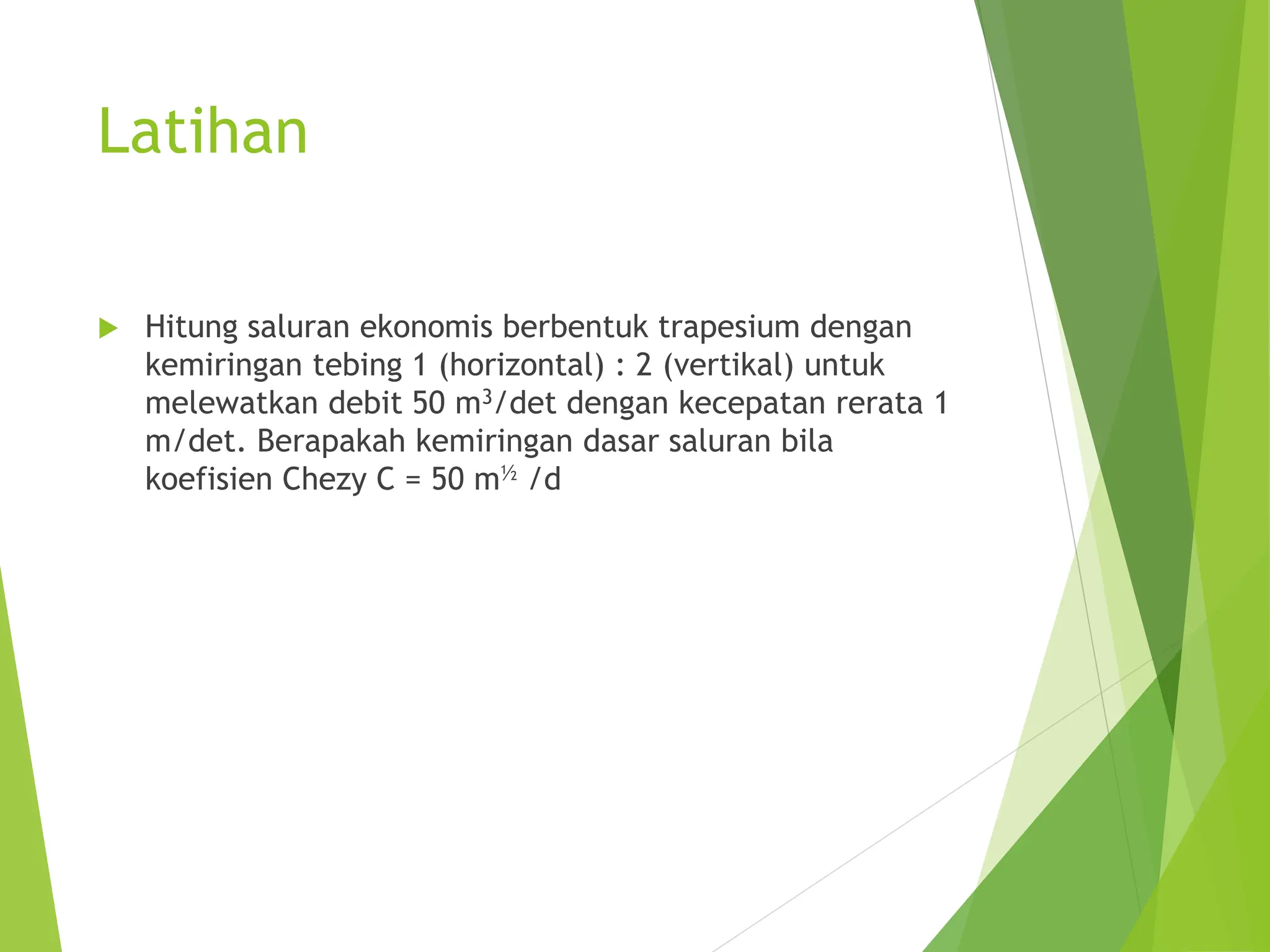 Latihan
 Hitung saluran ekonomis berbentuk trapesium dengan
kemiringan tebing 1 (horizontal) : 2 (vertikal) untuk
melewatkan debit 50 m3/det dengan kecepatan rerata 1
m/det. Berapakah kemiringan dasar saluran bila
koefisien Chezy C = 50 m½ /d
 