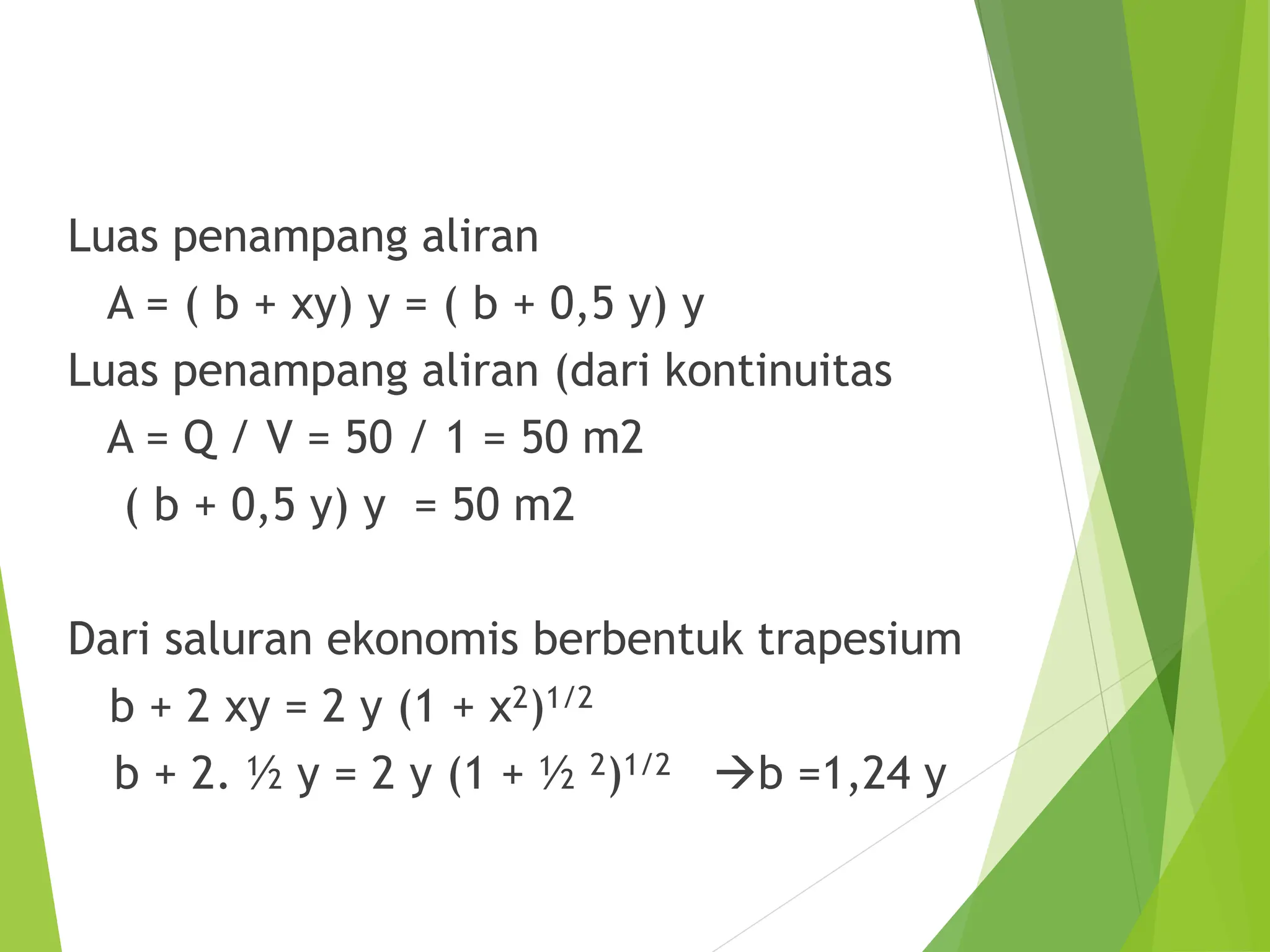 Luas penampang aliran
A = ( b + xy) y = ( b + 0,5 y) y
Luas penampang aliran (dari kontinuitas
A = Q / V = 50 / 1 = 50 m2
( b + 0,5 y) y = 50 m2
Dari saluran ekonomis berbentuk trapesium
b + 2 xy = 2 y (1 + x2)1/2
b + 2. ½ y = 2 y (1 + ½ 2)1/2 b =1,24 y
 