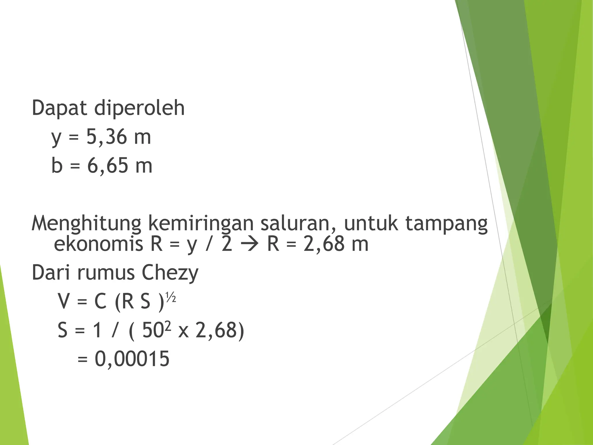 Dapat diperoleh
y = 5,36 m
b = 6,65 m
Menghitung kemiringan saluran, untuk tampang
ekonomis R = y / 2  R = 2,68 m
Dari rumus Chezy
V = C (R S )½
S = 1 / ( 502 x 2,68)
= 0,00015
 