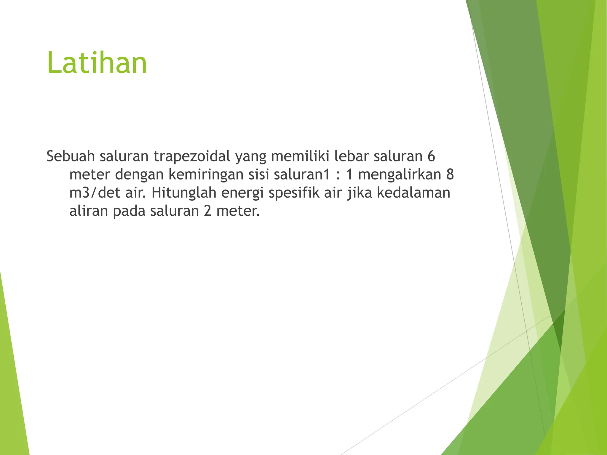 Latihan
Sebuah saluran trapezoidal yang memiliki lebar saluran 6
meter dengan kemiringan sisi saluran1 : 1 mengalirkan 8
m3/det air. Hitunglah energi spesifik air jika kedalaman
aliran pada saluran 2 meter.
 