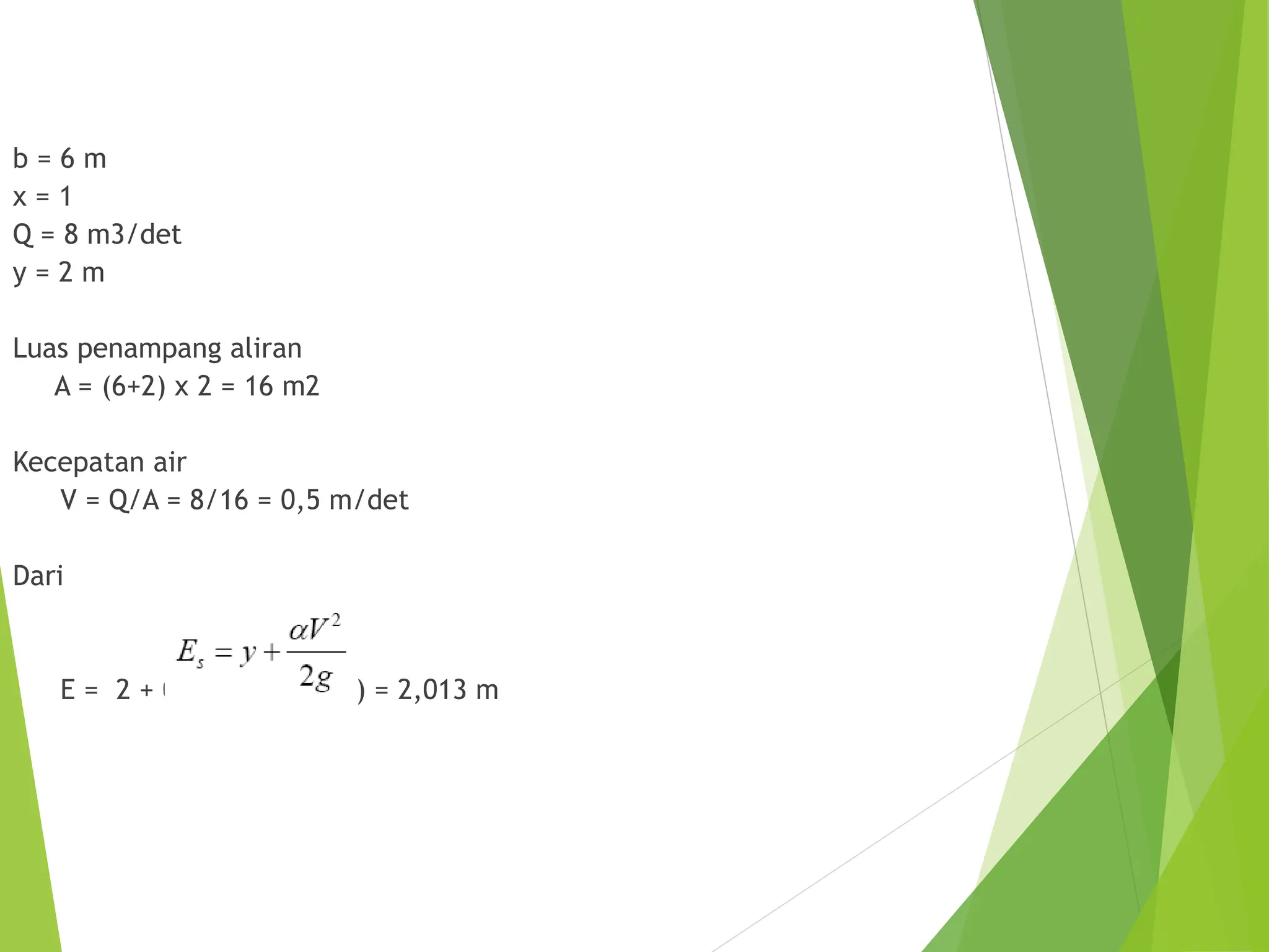 b = 6 m
x = 1
Q = 8 m3/det
y = 2 m
Luas penampang aliran
A = (6+2) x 2 = 16 m2
Kecepatan air
V = Q/A = 8/16 = 0,5 m/det
Dari
E = 2 + 0,52 / (2 x 9,81) = 2,013 m
 