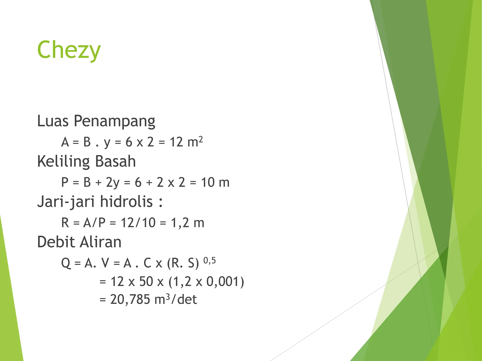 Chezy
Luas Penampang
A = B . y = 6 x 2 = 12 m2
Keliling Basah
P = B + 2y = 6 + 2 x 2 = 10 m
Jari-jari hidrolis :
R = A/P = 12/10 = 1,2 m
Debit Aliran
Q = A. V = A . C x (R. S) 0,5
= 12 x 50 x (1,2 x 0,001)
= 20,785 m3/det
 