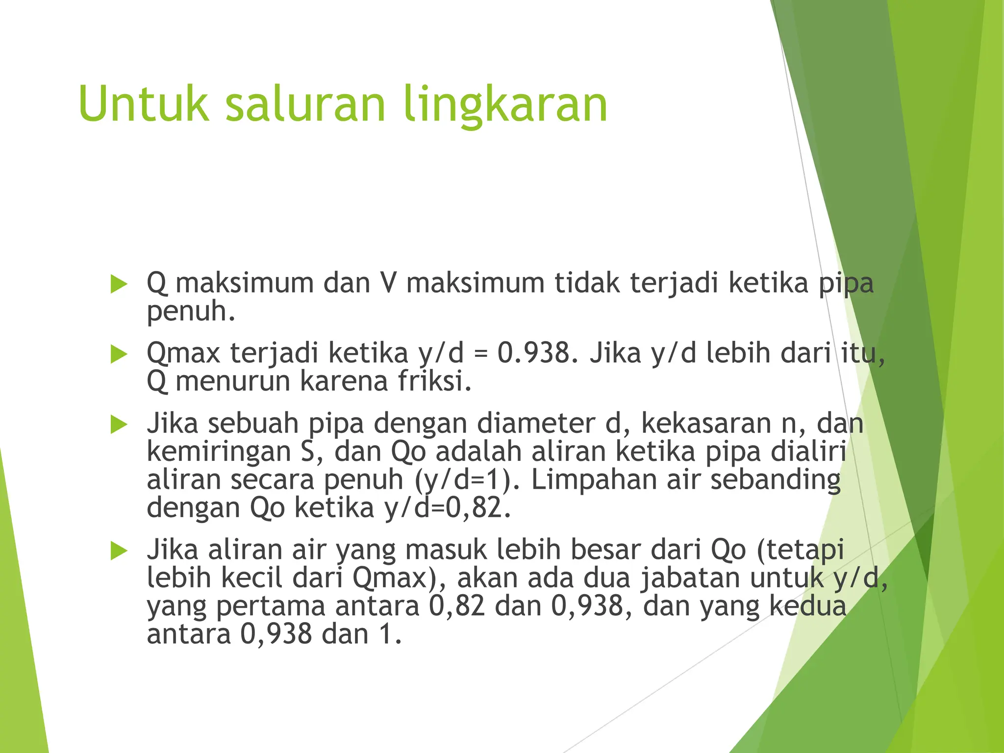 Untuk saluran lingkaran
 Q maksimum dan V maksimum tidak terjadi ketika pipa
penuh.
 Qmax terjadi ketika y/d = 0.938. Jika y/d lebih dari itu,
Q menurun karena friksi.
 Jika sebuah pipa dengan diameter d, kekasaran n, dan
kemiringan S, dan Qo adalah aliran ketika pipa dialiri
aliran secara penuh (y/d=1). Limpahan air sebanding
dengan Qo ketika y/d=0,82.
 Jika aliran air yang masuk lebih besar dari Qo (tetapi
lebih kecil dari Qmax), akan ada dua jabatan untuk y/d,
yang pertama antara 0,82 dan 0,938, dan yang kedua
antara 0,938 dan 1.
 