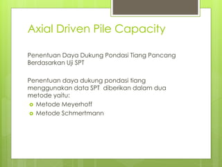 Axial Driven Pile Capacity
Penentuan Daya Dukung Pondasi Tiang Pancang
Berdasarkan Uji SPT
Penentuan daya dukung pondasi tiang
menggunakan data SPT diberikan dalam dua
metode yaitu:
 Metode Meyerhoff
 Metode Schmertmann
 