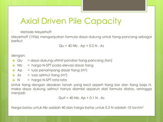 Axial Driven Pile Capacity
1. Metode Meyerhoff
Meyerhoff (1956) menganjurkan formula daya dukung untuk tiang pancang sebagai
berikut
Qu = 40 Nb . Ap + 0.2 N . As
dengan:
 Qu = daya dukung ultimit pondasi tiang pancang (ton)
 Nb = harga N-SPT pada elevasi dasar tiang
 Ap = luas penampang dasar tiang (m2)
 As = luas selimut tiang (m2)
 N = harga N-SPT rata rata
Untuk tiang dengan desakan tanah yang kecil seperti tiang bor dan tiang baja H,
maka daya dukung selimut hanya diambil separuh dari formula diatas, sehingga
menjadi:
Qult = 40 Nb. Ap + 0.1 N . As
Harga batas untuk Nb adalah 40 dan harga batas untuk 0.2 N adalah 10 ton/m2
 