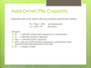 Axial Driven Pile Capacity
Kapasitas pile statis dapat dihitung dengan persamaan berikut
Pu = Ppu + Psi (compression)
Tu = Psi + W (tension)
dengan:
 Pu = ultimate (max) pile capacity in compression
 Tu = ultimate pullout capacity
 Ppu = ultimate point capacity
 Psi = skin (or shaft friction) resistance contribution from
several strata penetrated by the pile
 W = weight of pile
 