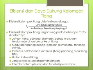 Efisiensi dan Daya Dukung Kelompok
Tiang
 Efisiensi kelompok tiang didefinisikan sebagai:
 Efisiensi kelompok tiang tergantung pada beberapa faktor
diantaranya
 Jumlah tiang, panjang, diameter, pengaturan, dan
terutama jarak antara as ke as tiang.
 Modus pengalihan beban (gesekan selimut atau tahanan
ujung).
 Prosedur pelaksanaan konstruksi (tiang pancang atau tiang
bor).
 Urutan instalasi tiang.
 Jangka waktu setelah pemancangan.
 Interaksi antara pile cap dan tanah di permukaan.
tunggal
tiang
dukung
daya
x
ng
Jumlah tia
iang
kelompok t
dukung
Daya
Eg 
 