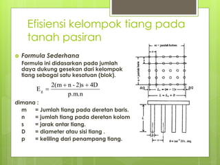 Efisiensi kelompok tiang pada
tanah pasiran
 Formula Sederhana
Formula ini didasarkan pada jumlah
daya dukung gesekan dari kelompok
tiang sebagai satu kesatuan (blok).
dimana :
m = Jumlah tiang pada deretan baris.
n = jumlah tiang pada deretan kolom.
s = jarak antar tiang.
D = diameter atau sisi tiang .
p = keliling dari penampang tiang.
p.m.n
4D
2)s
-
n
m
(
2
Eg



 