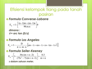 Efisiensi kelompok tiang pada tanah
pasiran
 Formula Converse-Labarre
dimana :
 = arc tan (D/s)
 Formula Los Angeles
 Formula Seiler-Keeney
s dalam satuan meter.
θ
90.m.n
1)n
-
(m
1)m
-
(n
-
1
Eg 




 

 
2
1)
-
1)(n
-
(m
1)
-
n(m
1)
-
m(n
n
m
s
π
D
1
Eg 






n
m
0.3
1)
-
n
(m
7)
(75s
2)
-
n
(m
36s
-
1
E 2
g












 