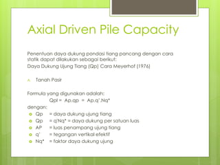 Axial Driven Pile Capacity
Penentuan daya dukung pondasi tiang pancang dengan cara
statik dapat dilakukan sebagai berikut:
Daya Dukung Ujung Tiang (Qp) Cara Meyerhof (1976)
A. Tanah Pasir
Formula yang digunakan adalah:
Qpl = Ap.qp = Ap.q’.Nq*
dengan:
 Qp = daya dukung ujung tiang
 Qp = q'Nq* = daya dukung per satuan luas
 AP = luas penampang ujung tiang
 q’ = tegangan vertikal efektif
 Nq* = faktor daya dukung ujung
 
