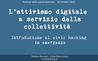 L'attivismo digitale
a servizio della
collettività
Introduzione al civic hacking
in emergenza
Matteo Brunati - Erika Marconato
civichacking.it
Festival della partecipazione – 18 ottobre 2020
 